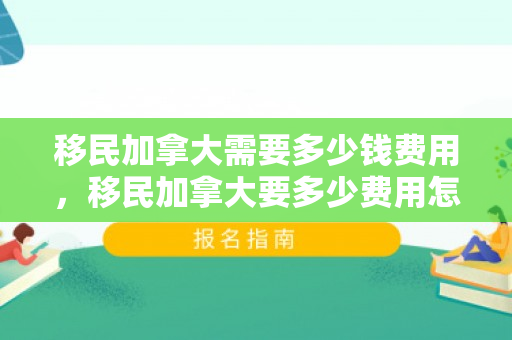 移民加拿大需要多少钱费用，移民加拿大要多少费用怎么样