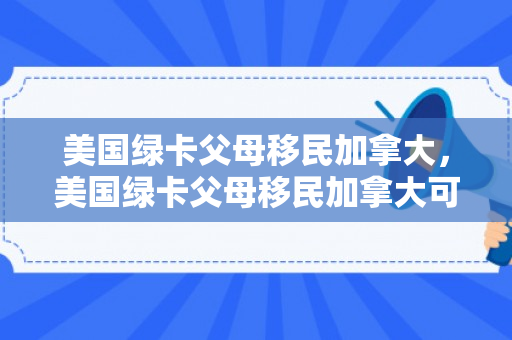 美国绿卡父母移民加拿大，美国绿卡父母移民加拿大可以吗