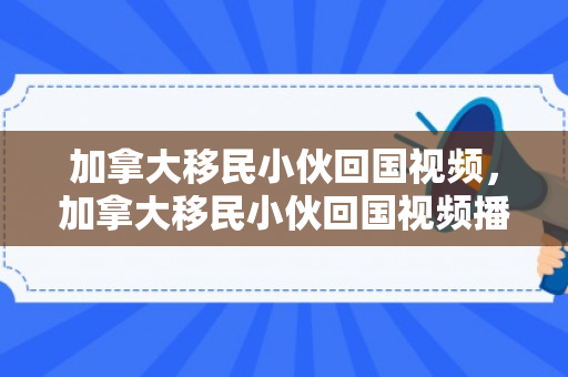 加拿大移民小伙回国视频，加拿大移民小伙回国视频播放