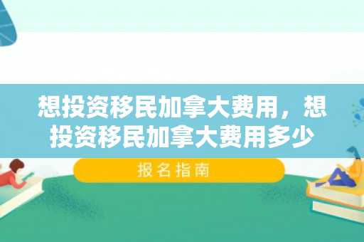 想投资移民加拿大费用，想投资移民加拿大费用多少