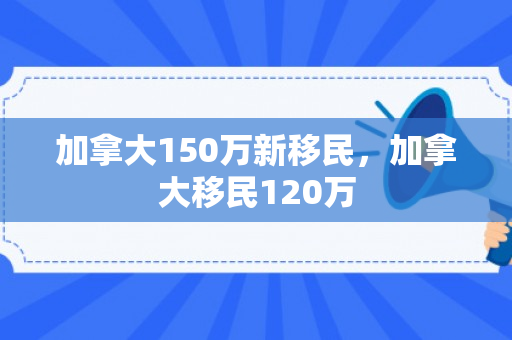 加拿大150万新移民，加拿大移民120万