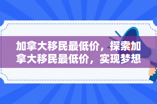 加拿大移民最低价，探索加拿大移民最低价，实现梦想的起点