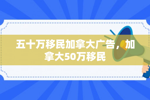 五十万移民加拿大广告，加拿大50万移民