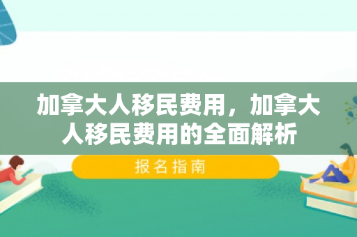 加拿大人移民费用，加拿大人移民费用的全面解析