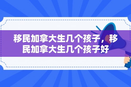 移民加拿大生几个孩子，移民加拿大生几个孩子好