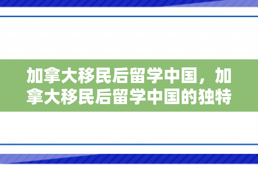 加拿大移民后留学中国，加拿大移民后留学中国的独特体验