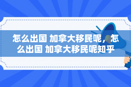 怎么出国 加拿大移民呢，怎么出国 加拿大移民呢知乎