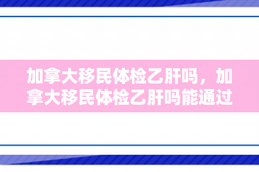 加拿大移民体检乙肝吗，加拿大移民体检乙肝吗能通过吗