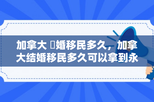 加拿大 結婚移民多久，加拿大结婚移民多久可以拿到永居