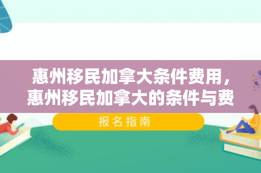 惠州移民加拿大条件费用，惠州移民加拿大的条件与费用详解