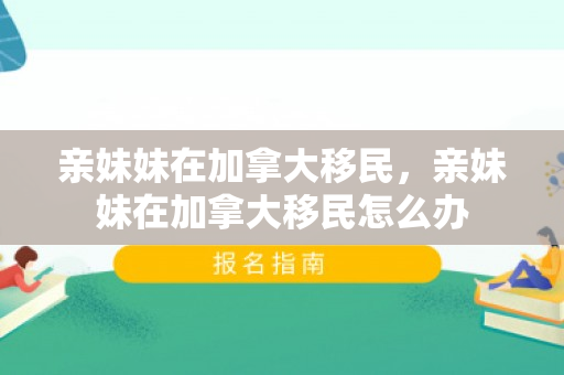 亲妹妹在加拿大移民，亲妹妹在加拿大移民怎么办