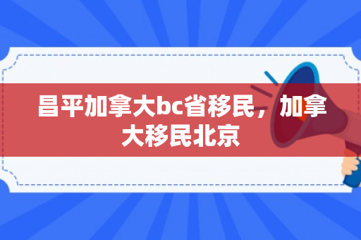 昌平加拿大bc省移民，加拿大移民北京