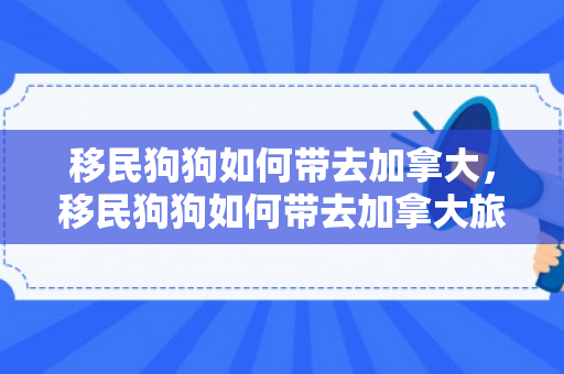 移民狗狗如何带去加拿大，移民狗狗如何带去加拿大旅游