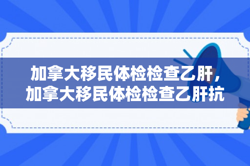 加拿大移民体检检查乙肝，加拿大移民体检检查乙肝抗体吗