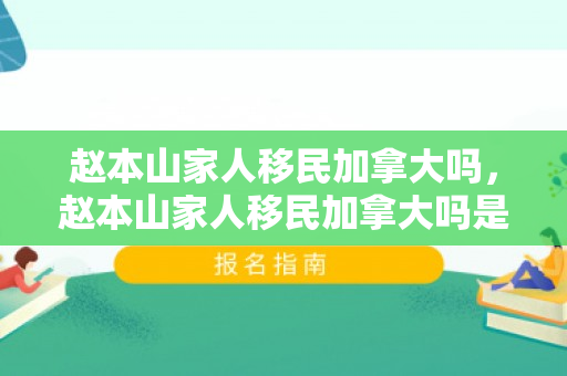 赵本山家人移民加拿大吗，赵本山家人移民加拿大吗是真的吗