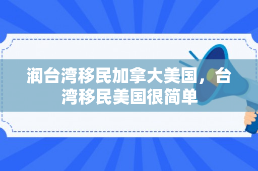 润台湾移民加拿大美国，台湾移民美国很简单