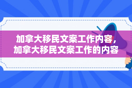 加拿大移民文案工作内容，加拿大移民文案工作的内容及其重要性