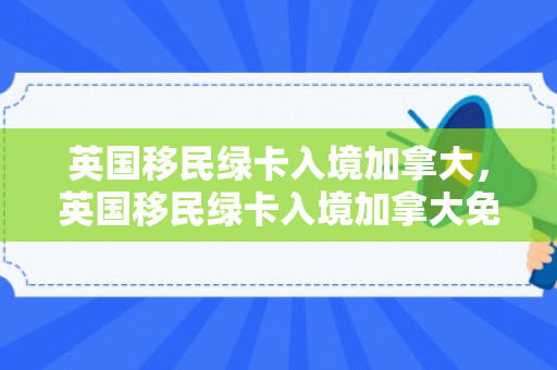英国移民绿卡入境加拿大，英国移民绿卡入境加拿大免签吗