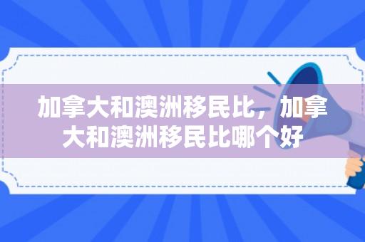 加拿大和澳洲移民比，加拿大和澳洲移民比哪个好