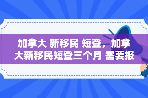 加拿大 新移民 短登，加拿大新移民短登三个月 需要报税吗