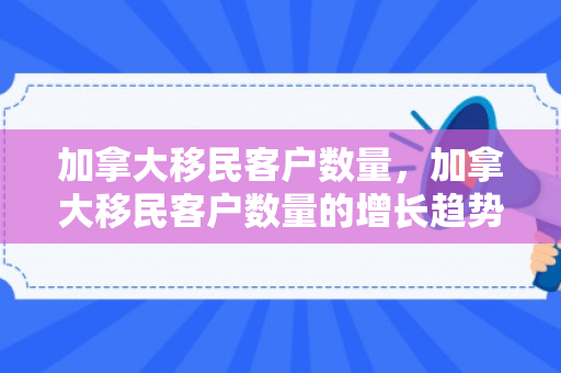 加拿大移民客户数量，加拿大移民客户数量的增长趋势及其影响
