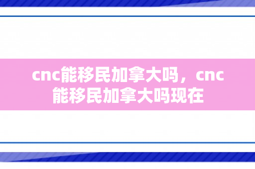 cnc能移民加拿大吗，cnc能移民加拿大吗现在