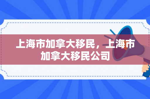 上海市加拿大移民，上海市加拿大移民公司