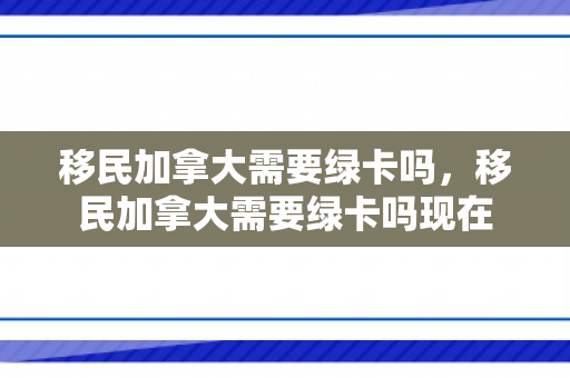 移民加拿大需要绿卡吗，移民加拿大需要绿卡吗现在