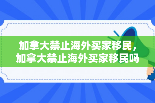 加拿大禁止海外买家移民，加拿大禁止海外买家移民吗