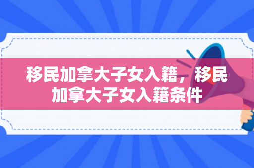 移民加拿大子女入籍，移民加拿大子女入籍条件