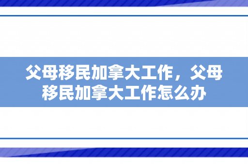 父母移民加拿大工作，父母移民加拿大工作怎么办