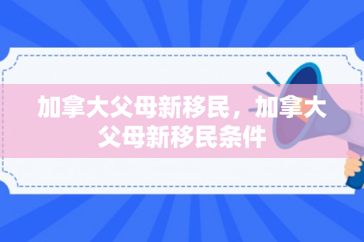 加拿大父母新移民，加拿大父母新移民条件