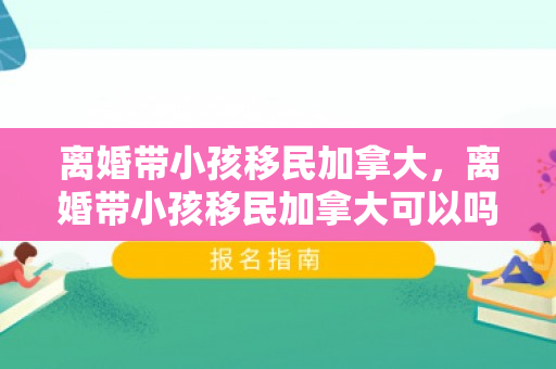 离婚带小孩移民加拿大，离婚带小孩移民加拿大可以吗