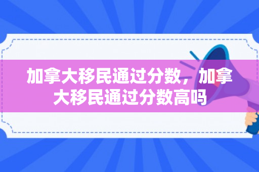 加拿大移民通过分数，加拿大移民通过分数高吗