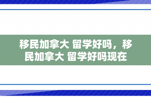 移民加拿大 留学好吗，移民加拿大 留学好吗现在