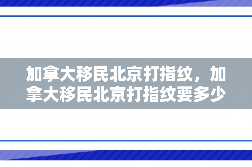 加拿大移民北京打指纹，加拿大移民北京打指纹要多少钱