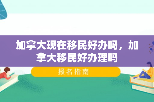 加拿大现在移民好办吗，加拿大移民好办理吗