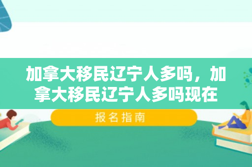 加拿大移民辽宁人多吗，加拿大移民辽宁人多吗现在