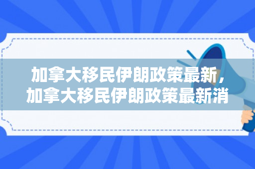 加拿大移民伊朗政策最新，加拿大移民伊朗政策最新消息