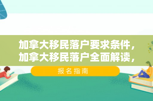 加拿大移民落户要求条件，加拿大移民落户全面解读，要求与条件