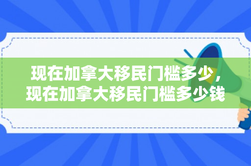 现在加拿大移民门槛多少，现在加拿大移民门槛多少钱