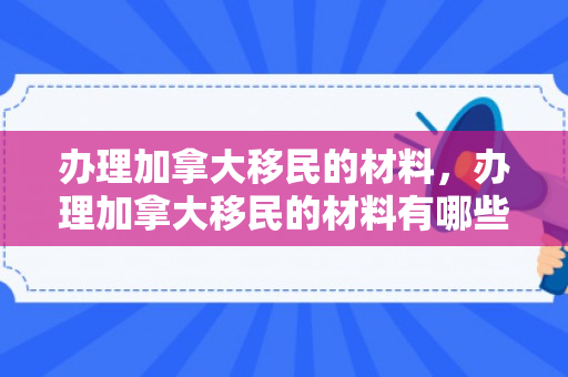 办理加拿大移民的材料，办理加拿大移民的材料有哪些