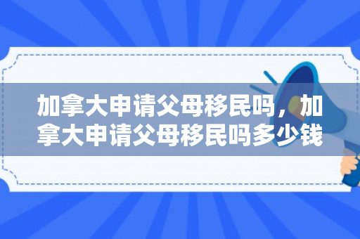 加拿大申请父母移民吗，加拿大申请父母移民吗多少钱