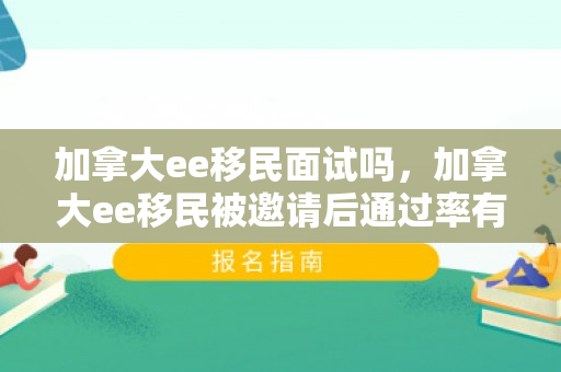 加拿大ee移民面试吗，加拿大ee移民被邀请后通过率有多大