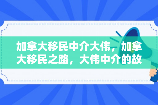 加拿大移民中介大伟，加拿大移民之路，大伟中介的故事