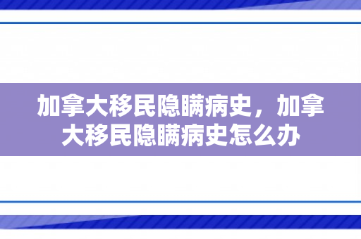 加拿大移民隐瞒病史，加拿大移民隐瞒病史怎么办