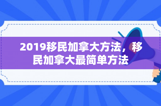 2019移民加拿大方法，移民加拿大最简单方法