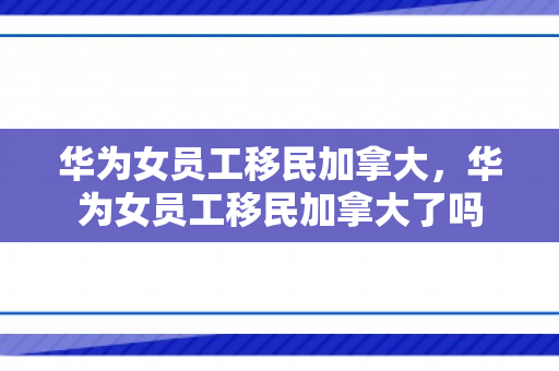 华为女员工移民加拿大，华为女员工移民加拿大了吗