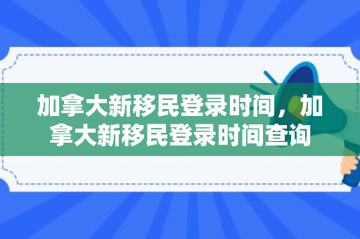 加拿大新移民登录时间，加拿大新移民登录时间查询