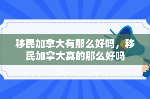 移民加拿大有那么好吗，移民加拿大真的那么好吗
